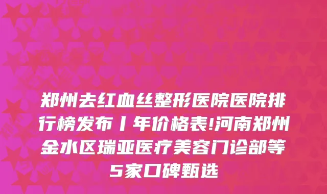 郑州去红血丝整形医院医院排行榜发布丨年价格表!河南郑州金水区瑞亚医疗美容门诊部等5家口碑甄选