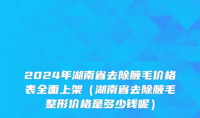 2024年湖南省去除腋毛价格表全面上架（湖南省去除腋毛整形价格是多少钱呢）