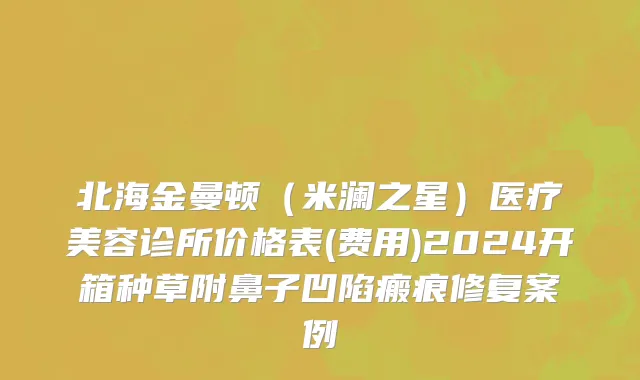 北海金曼顿（米澜之星）医疗美容诊所价格表(费用)2024开箱种草附鼻子凹陷瘢痕修复案例