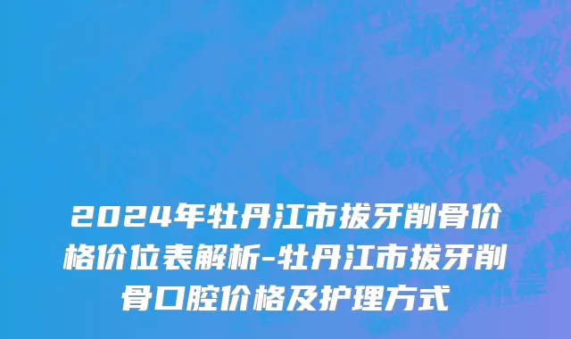 2024年牡丹江市拔牙削骨价格价位表解析-牡丹江市拔牙削骨口腔价格及护理方式