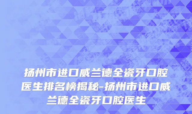 扬州市进口威兰德全瓷牙口腔医生排名榜揭秘-扬州市进口威兰德全瓷牙口腔医生
