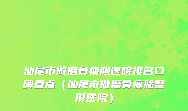 汕尾市做磨骨瘦脸医院排名口碑盘点（汕尾市做磨骨瘦脸整形医院）