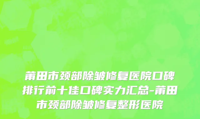 莆田市颈部除皱修复医院口碑排行前十佳口碑实力汇总-莆田市颈部除皱修复整形医院