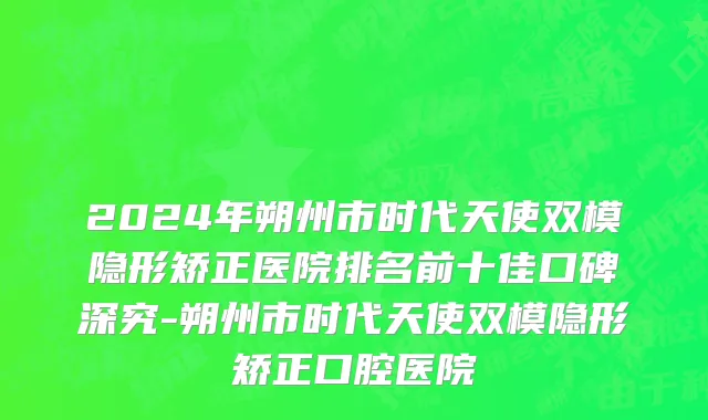 2024年朔州市时代天使双模隐形矫正医院排名前十佳口碑深究-朔州市时代天使双模隐形矫正口腔医院