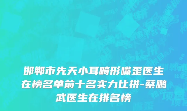 邯郸市先天小耳畸形嘴歪医生在榜名单前十名实力比拼-蔡鹏武医生在排名榜