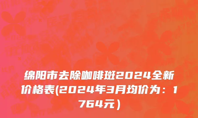 绵阳市去除咖啡斑2024全新价格表(2024年3月均价为：1764元）