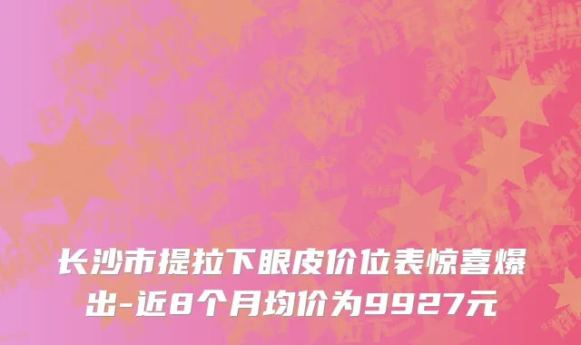 长沙市提拉下眼皮价位表惊喜爆出-近8个月均价为9927元