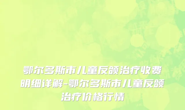 鄂尔多斯市儿童反颌治疗收费明细详解-鄂尔多斯市儿童反颌治疗价格行情