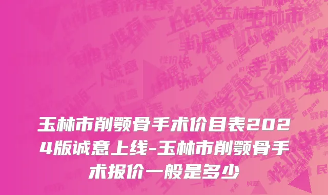 玉林市削颚骨手术价目表2024版诚意上线-玉林市削颚骨手术报价一般是多少