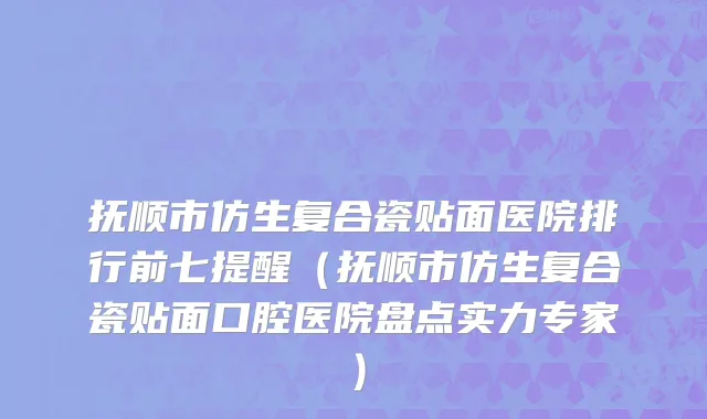 抚顺市仿生复合瓷贴面医院排行前七提醒（抚顺市仿生复合瓷贴面口腔医院盘点实力专家）