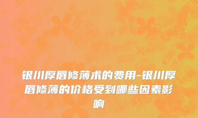 银川厚唇修薄术的费用-银川厚唇修薄的价格受到哪些因素影响