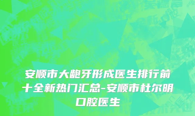 安顺市大龅牙形成医生排行前十全新热门汇总-安顺市杜尔明口腔医生