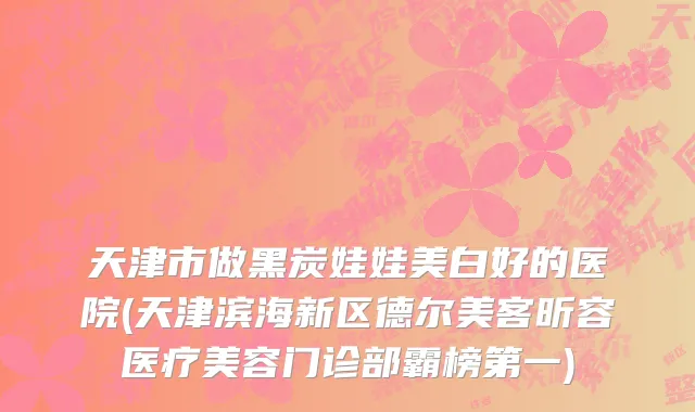天津市做黑炭娃娃美白好的医院(天津滨海新区德尔美客昕容医疗美容门诊部霸榜第一)