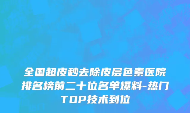 全国超皮秒去除皮层色素医院排名榜前二十位名单爆料-热门TOP技术到位