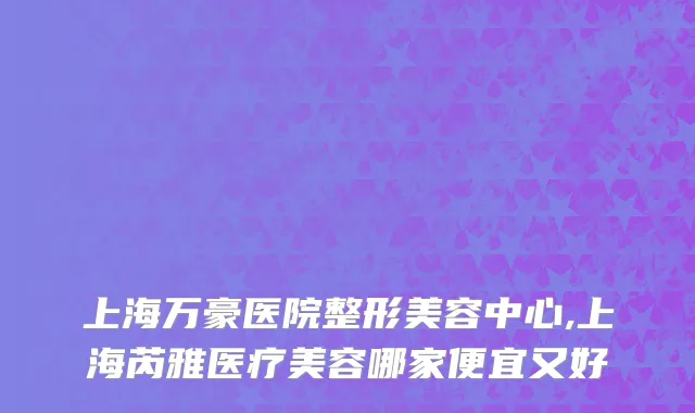 上海万豪医院整形美容中心,上海芮雅医疗美容哪家便宜又好