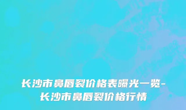 长沙市鼻唇裂价格表曝光一览-长沙市鼻唇裂价格行情