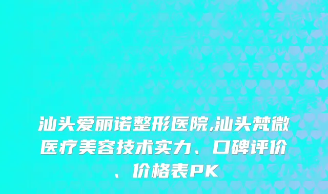 汕头爱丽诺整形医院,汕头梵微医疗美容技术实力、口碑评价、价格表PK