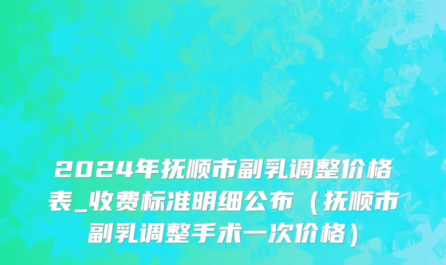 2024年抚顺市副乳调整价格表_收费标准明细公布（抚顺市副乳调整手术一次价格）