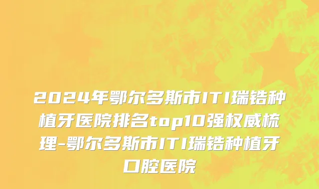 2024年鄂尔多斯市ITI瑞锆种植牙医院排名top10强权威梳理-鄂尔多斯市ITI瑞锆种植牙口腔医院