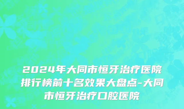 2024年大同市恒牙治疗医院排行榜前十名效果大盘点-大同市恒牙治疗口腔医院