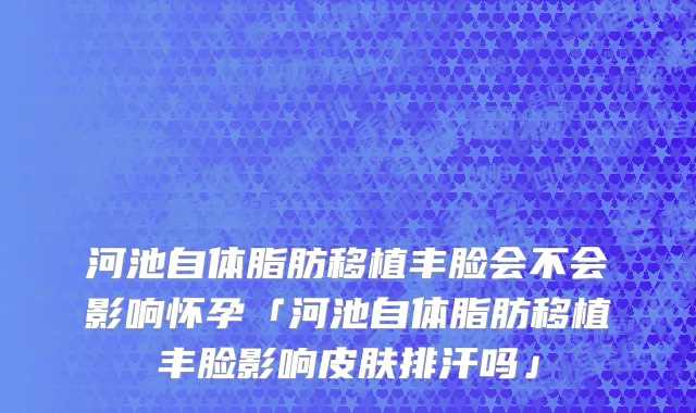 河池自体脂肪移植丰脸会不会影响怀孕「河池自体脂肪移植丰脸影响皮肤排汗吗」