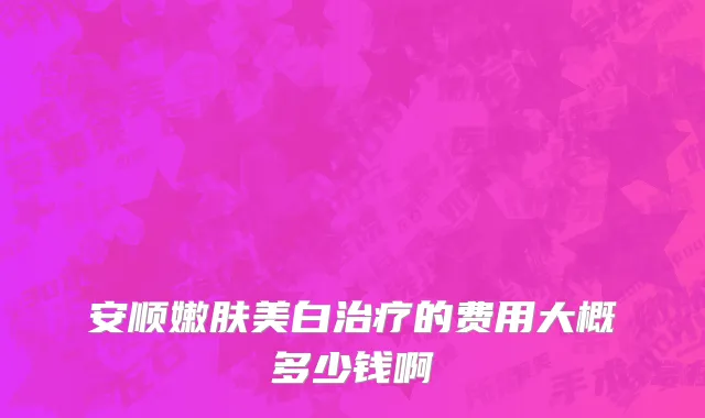 安顺嫩肤美白治疗的费用大概多少钱啊