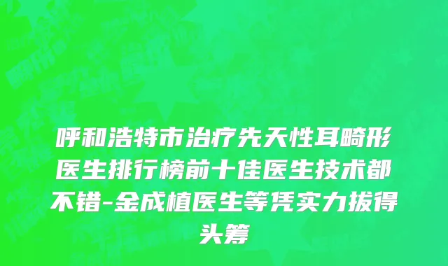 呼和浩特市治疗先天性耳畸形医生排行榜前十佳医生技术都不错-金成植医生等凭实力拔得头筹