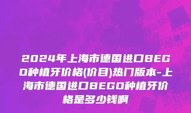 2024年上海市德国进口BEGO种植牙价格(价目)热门版本-上海市德国进口BEGO种植牙价格是多少钱啊
