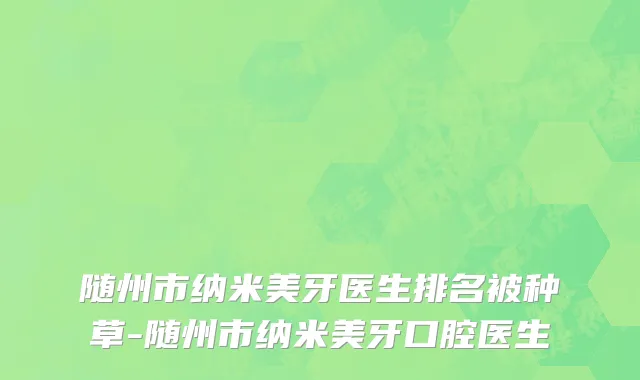 随州市纳米美牙医生排名被种草-随州市纳米美牙口腔医生