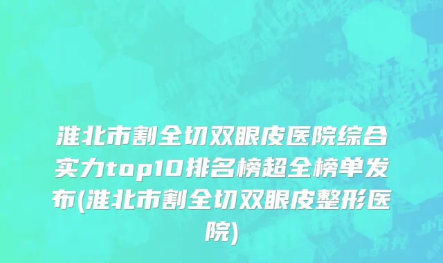 淮北市割全切双眼皮医院综合实力top10排名榜超全榜单发布(淮北市割全切双眼皮整形医院)