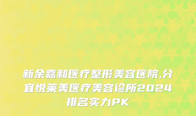 新余嘉和医疗整形美容医院,分宜悦莱美医疗美容诊所2024排名实力PK