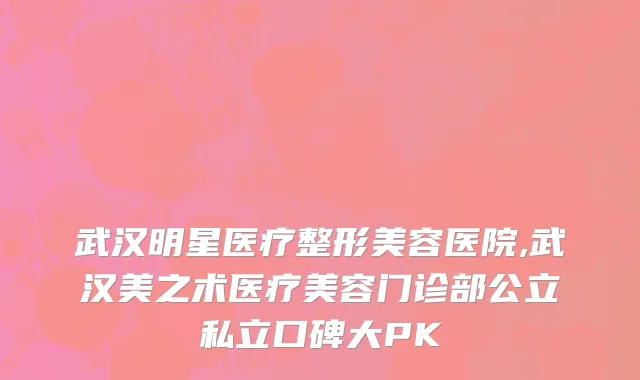 武汉明星医疗整形美容医院,武汉美之术医疗美容门诊部公立私立口碑大PK