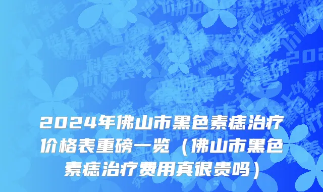 2024年佛山市黑色素痣治疗价格表重磅一览（佛山市黑色素痣治疗费用真很贵吗）