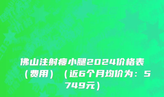 佛山注射瘦小腿2024价格表(费用)(近6个月均价为:5749元)