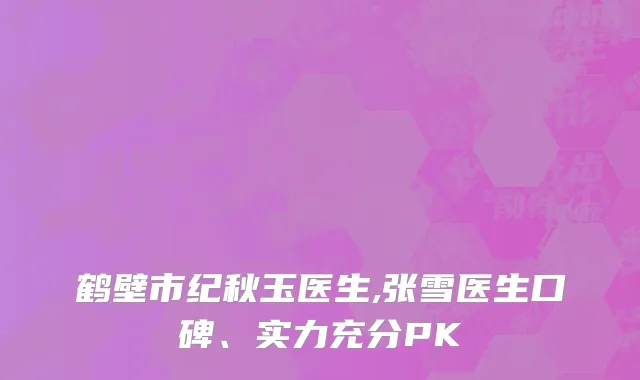 鹤壁市纪秋玉医生,张雪医生口碑、实力充分PK