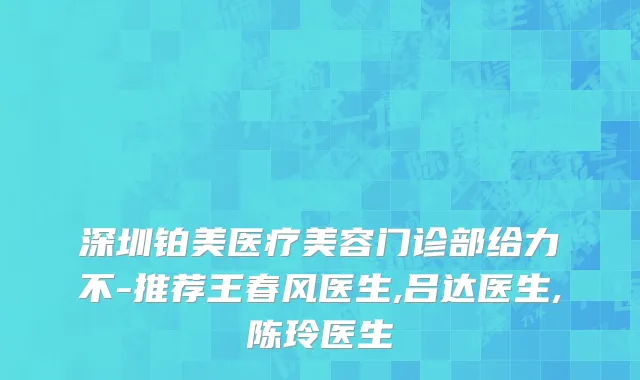 深圳铂美医疗美容门诊部给力不-推荐王春风医生,吕达医生,陈玲医生