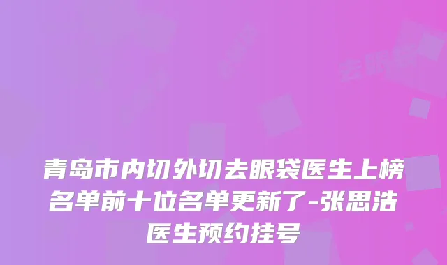 青岛市内切外切去眼袋医生上榜名单前十位名单更新了-张思浩医生预约挂号