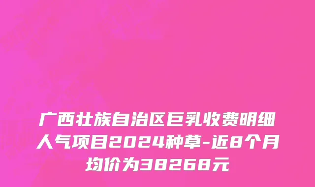 广西壮族自治区巨乳收费明细人气项目2024种草-近8个月均价为38268元