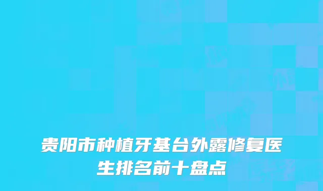 贵阳市种植牙基台外露修复医生排名前十盘点