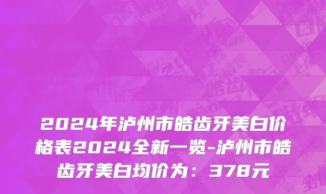 2024年泸州市皓齿牙美白价格表2024全新一览-泸州市皓齿牙美白均价为：378元