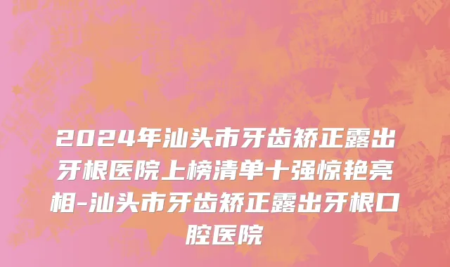 2024年汕头市牙齿矫正露出牙根医院上榜清单十强惊艳亮相-汕头市牙齿矫正露出牙根口腔医院