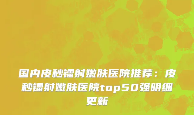 国内皮秒镭射嫩肤医院推荐：皮秒镭射嫩肤医院top50强明细更新