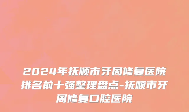 2024年抚顺市牙周修复医院排名前十强整理盘点-抚顺市牙周修复口腔医院