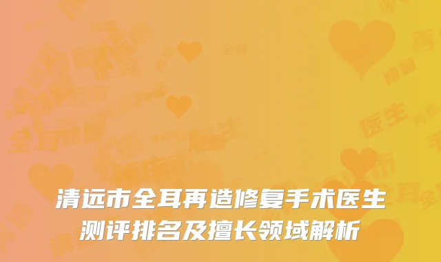 清远市全耳再造修复手术医生测评排名及擅长领域解析