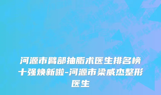 河源市臂部抽脂术医生排名榜十强焕新啦-河源市梁威杰整形医生