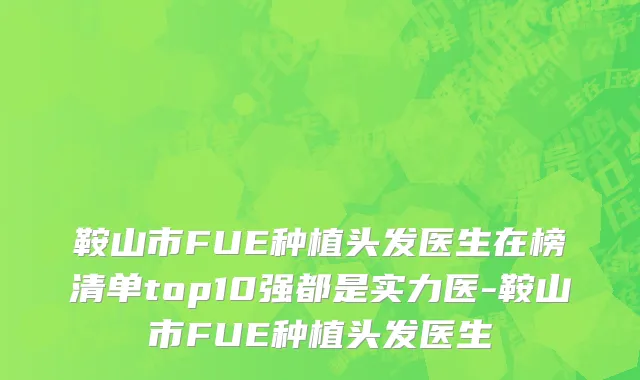 鞍山市FUE种植头发医生在榜清单top10强都是实力医-鞍山市FUE种植头发医生