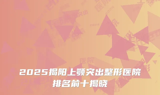 2025揭阳上颚突出整形医院排名前十揭晓