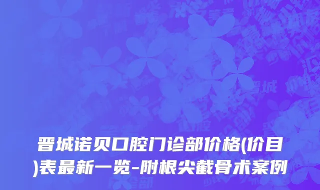 晋城诺贝口腔门诊部价格(价目)表最新一览-附根尖截骨术案例