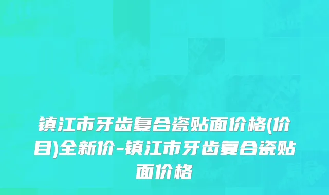 镇江市牙齿复合瓷贴面价格(价目)全新价-镇江市牙齿复合瓷贴面价格