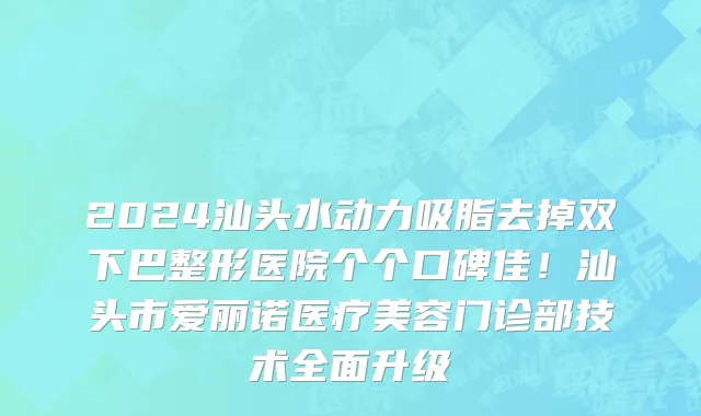 2024汕头水动力吸脂去掉双下巴整形医院个个口碑佳!汕头市爱丽诺医疗美容门诊部技术全面升级